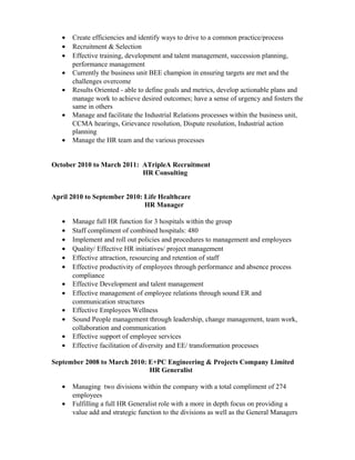 • Create efficiencies and identify ways to drive to a common practice/process
• Recruitment & Selection
• Effective training, development and talent management, succession planning,
performance management
• Currently the business unit BEE champion in ensuring targets are met and the
challenges overcome
• Results Oriented - able to define goals and metrics, develop actionable plans and
manage work to achieve desired outcomes; have a sense of urgency and fosters the
same in others
• Manage and facilitate the Industrial Relations processes within the business unit,
CCMA hearings, Grievance resolution, Dispute resolution, Industrial action
planning
• Manage the HR team and the various processes
October 2010 to March 2011: ATripleA Recruitment
HR Consulting
April 2010 to September 2010: Life Healthcare
HR Manager
• Manage full HR function for 3 hospitals within the group
• Staff compliment of combined hospitals: 480
• Implement and roll out policies and procedures to management and employees
• Quality/ Effective HR initiatives/ project management
• Effective attraction, resourcing and retention of staff
• Effective productivity of employees through performance and absence process
compliance
• Effective Development and talent management
• Effective management of employee relations through sound ER and
communication structures
• Effective Employees Wellness
• Sound People management through leadership, change management, team work,
collaboration and communication
• Effective support of employee services
• Effective facilitation of diversity and EE/ transformation processes
September 2008 to March 2010: E+PC Engineering & Projects Company Limited
HR Generalist
• Managing two divisions within the company with a total compliment of 274
employees
• Fulfilling a full HR Generalist role with a more in depth focus on providing a
value add and strategic function to the divisions as well as the General Managers
 