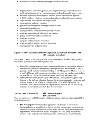 • Efficient recruitment and employment processes and methods
• Implementation of services, policies, and programs through Human Resources
staff, and assists and advises company managers about Human Resources issues
• Focus on departmental development, Human Resource Information Systems
• (HRIS), employee relations, training and development, benefits, compensation,
• organizational development, and employment
• organizational and space planning
• performance management and improvement systems
• organization development
• employment and compliance to regulatory concerns
• employee orientation, development, and training
• policy development and documentation;
• employee relations
• company-wide committee facilitation
• employee safety, welfare, wellness and health
• employee services and counseling
September 2007- September 2008: Westinghouse Electric South Africa (Pty) Ltd
HR Generalist Consultant
I have been exposed to the same generalist environment except that I had been gaining
much more experience within a management role
• Compiling management reports and attending management meetings pertaining to
remuneration, personnel management and organisational development, as well as
gaining a much more diverse understanding of HR Management. My role is one in
which I deliberate with management on salary increases, put together project plans
on how HR can effectively turn the divisions around and add more value
• Put together the Employment Equity /Affirmative Action committee, providing
training to the staff and educating them on the Act. Also attended a conference and
training session at our offices in Pennsylvannia, USA, which focused on HR
issues and areas of interest from the US perspective and how we can effectively
use some of their practises within the SA environment
January 2006- to August 2007 : IST Holdings (Pty) Ltd
HR Consultant
I had been exposed to an HR Generalist role having gained extensive experience at IST in
the following areas:
• HR Planning: Development of an appropriate HR forecast in line with the
business plan on an annual basis in liaison with line management, implement and
maintain forecasted requirements against the recruitment and employment equity
requirements and the attrition process throughout the year, carry out quarterly
reviews of the forecasts with line management and record and incorporate any
 