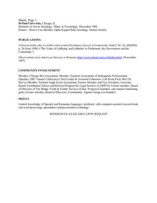 Marek, Page 3
DePaul University,Chicago, IL
Bachelor of Arts in Sociology, Minor in Psychology, December 1988
Honors: Dean’s List; Member Alpha Kappa Delta, Sociology Honors Society
PUBLICATIONS
Valoarea lobby-ului si a lobby-stilor pentru Parlament, Guvern si Comunitate, Anul3, Nr. 16, infoONG,
p. 24 (June 1998) (“The Value of Lobbying and Lobbyists to Parliament, the Government and the
Community”).
Observations of an American Attorney in Romania,http://www.abanet.org/ceeli/jmlsst.html (November
1997).
COMMUNITY INVOLVEMENT
Member, Chicago Bar Association; Member, National Association of Subrogation Professionals
(Speaker, 2007 Annual Conference); Den Leader & Assistant Cubmaster, Cub Scout Pack 3865 (St.
Ben’s); Member, National Eagle Scout Association; Former Member and Vice President, Associate
Board, Coordinated Advice and ReferralProgram for Legal Services (CARPLS); Former member, Board
of Directors of The Bridge Youth & Family Services (Chair, Program Committee and Annual fundraising
gala); Former member, Board of Directors, Communities Against Gangs (co-founder).
SKILLS
Limited knowledge of Spanish and Romanian languages; proficient with computer-assisted research tools
and word processing, spreadsheet and presentation technology.
REFERENCES AVAILABLE UPON REQUEST
 