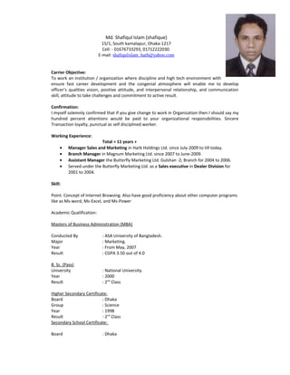 Md. Shafiqul Islam (shafique)
15/1, South kamalapur, Dhaka-1217
Cell: - 01676733293, 01712222030.
E-mail: shafiqulislam_harb@yahoo.com
Carrier Objective:
To work an institution / organization where discipline and high tech environment with
ensure fast career development and the congenial atmosphere will enable me to develop
officers qualities vision, positive attitude, and interpersonal relationship, and communication
skill, attitude to take challenges and commitment to active result.
Confirmation:
I myself solemnly confirmed that if you give change to work in Organization then I should say my
hundred percent attentions would be paid to your organizational responsibilities. Sincere
Transaction loyalty, punctual as self disciplined worker.
Working Experience:
Total = 11 years +
? Manager Sales and Marketing in Harb Holdings Ltd. since July-2009 to till today.
? Branch Manager in Magnum Marketing Ltd. since 2007 to June-2009.
? Assistant Manager the Butterfly Marketing Ltd. Gulshan -2, Branch for 2004 to 2006.
? Served under the Butterfly Marketing Ltd. as a Sales executive in Dealer Division for
2001 to 2004.
Skill:
Point. Concept of Internet Browsing. Also have good proficiency about other computer programs
like as Ms-word, Ms-Excel, and Ms-Power
Academic Qualification:
Masters of Business Administration (MBA)
Conducted By : ASA University of Bangladesh.
Major : Marketing.
Year : From May, 2007
Result : CGPA 3.50 out of 4.0
B. Sc. (Pass)
University : National University.
Year : 2000
Result : 2nd
Class
Higher Secondary Certificate:
Board : Dhaka
Group : Science
Year : 1998
Result : 2nd
Class
Secondary School Certificate:
Board : Dhaka
 