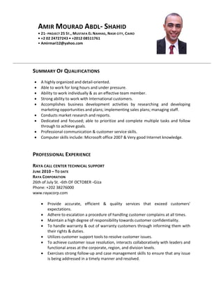 AMIR MOURAD ABDL- SHAHID 
• 21- PROJECT 25 ST., MUSTAFA EL NAHHAS, NASR CITY, CAIRO 
• +2 02 24727243 • +2012 08511761 
• Amirmari12@yahoo.com 
SUMMARY OF QUALIFICATIONS 
• A highly organized and detail-oriented. 
• Able to work for long hours and under pressure. 
• Ability to work individually & as an effective team member. 
• Strong ability to work with International customers. 
• Accomplishes business development activities by researching and developing marketing opportunities and plans; implementing sales plans; managing staff. 
• Conducts market research and reports. 
• Dedicated and focused; able to prioritize and complete multiple tasks and follow through to achieve goals. 
• Professional communication & customer service skills. 
• Computer skills include: Microsoft office 2007 & Very good Internet knowledge. 
PROFESSIONAL EXPERIENCE 
RAYA CALL CENTER TECHNICAL SUPPORT 
JUNE 2010 – TO DATE 
RAYA CORPORATION 
26th of July St. ،6th OF OCTOBER ،Giza 
Phone: +202 38276000 
www.rayacorp.com 
• Provide accurate, efficient & quality services that exceed customers' expectations. 
• Adhere to escalation a procedure of handling customer complains at all times. 
• Maintain a high degree of responsibility towards customer confidentiality. 
• To handle warranty & out of warranty customers through informing them with their rights & duties. 
• Utilizes customer support tools to resolve customer issues. 
• To achieve customer issue resolution, interacts collaboratively with leaders and functional areas at the corporate, region, and division levels. 
• Exercises strong follow-up and case management skills to ensure that any issue is being addressed in a timely manner and resolved. 
 