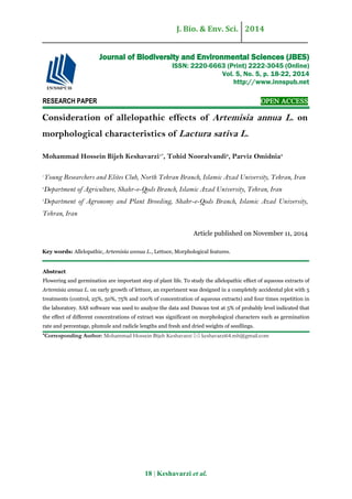 J. Bio. & Env. Sci. 2014
18 | Keshavarzi et al.
RESEARCH PAPER OPEN ACCESS
Consideration of allelopathic effects of Artemisia annua L. on
morphological characteristics of Lactura sativa L.
Mohammad Hossein Bijeh Keshavarzi1*
, Tohid Nooralvandi2
, Parviz Omidnia3
1
Young Researchers and Elites Club, North Tehran Branch, Islamic Azad University, Tehran, Iran
2
Department of Agriculture, Shahr-e-Qods Branch, Islamic Azad University, Tehran, Iran
3
Department of Agronomy and Plant Breeding, Shahr-e-Qods Branch, Islamic Azad University,
Tehran, Iran
Article published on November 11, 2014
Key words: Allelopathic, Artemisia annua L., Lettuce, Morphological features.
Abstract
Flowering and germination are important step of plant life. To study the allelopathic effect of aqueous extracts of
Artemisia annua L. on early growth of lettuce, an experiment was designed in a completely accidental plot with 5
treatments (control, 25%, 50%, 75% and 100% of concentration of aqueous extracts) and four times repetition in
the laboratory. SAS software was used to analyze the data and Duncan test at 5% of probably level indicated that
the effect of different concentrations of extract was significant on morphological characters such as germination
rate and percentage, plumule and radicle lengths and fresh and dried weights of seedlings.
*Corresponding Author: Mohammad Hossein Bijeh Keshavarzi  keshavarzi64.mh@gmail.com
Journal of Biodiversity and Environmental Sciences (JBES)
ISSN: 2220-6663 (Print) 2222-3045 (Online)
Vol. 5, No. 5, p. 18-22, 2014
http://www.innspub.net
 