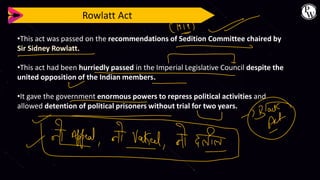 Rowlatt Act
•This act was passed on the recommendations of Sedition Committee chaired by
Sir Sidney Rowlatt.
•This act had been hurriedly passed in the Imperial Legislative Council despite the
united opposition of the Indian members.
•It gave the government enormous powers to repress political activities and
allowed detention of political prisoners without trial for two years.
 