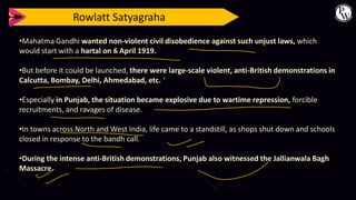 Rowlatt Satyagraha
•Mahatma Gandhi wanted non-violent civil disobedience against such unjust laws, which
would start with a hartal on 6 April 1919.
•But before it could be launched, there were large-scale violent, anti-British demonstrations in
Calcutta, Bombay, Delhi, Ahmedabad, etc. ‘
•Especially in Punjab, the situation became explosive due to wartime repression, forcible
recruitments, and ravages of disease.
•In towns across North and West India, life came to a standstill, as shops shut down and schools
closed in response to the bandh call.
•During the intense anti-British demonstrations, Punjab also witnessed the Jallianwala Bagh
Massacre.
 