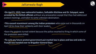 Jallianwala Bagh
•On April 9, 1919, two nationalist leaders, Saifuddin Kitchlew and Dr. Satyapal, were
arrested by the British officials without any provocation except that they had addressed
protest meetings, and taken to some unknown destination.
•This caused resentment among the Indian protestors who came out in thousands on
April 10 to show their solidarity with their leaders.
•Soon the protests turned violent because the police resorted to firing in which some of
the protestors were killed.
•To curb any future protest government put martial law in place and law and order in
Punjab was handed over to Brigadier-General Dyer.
 