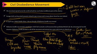 Civil Disobedience Movement
✓ Themovementspreadacrosstheworldandsaltlawwasbrokenindifferentpartsofthecountry.
✓ Foreignclothwasboycotted,peasantsrefusedtopayrevenueandinmanyplaces,forestlawwasviolated.
✓ InApril1930,AbdulGhaffarKhan,adevoutdiscipleofMahatmaGandhiwasarrested.
✓ MahatmaGandhiwasarrestedamonthlaterwhichledtoattackstoallstructuresthatsymbolisedBritishrule.Bywitnessingthehorrific
situation,MahatmaGandhidecided tocalloffthemovementandenteredintoapactwithIrwinon5March1931.
 