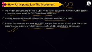How Participants Saw The Movement
✓ The Patidars of Gujarat and the Jats of Uttar Pradesh were active in the movement. They became
enthusiastic supporters of the Civil Disobedience Movement.
✓ But they were deeply disappointed when the movement was called off in 1931.
✓ So when the movement was restarted in 1932, many of them refused to participate. The poorer
peasants joined a variety of radical movements, often led by Socialists and Communists.
 