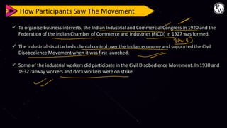 How Participants Saw The Movement
✓ To organise business interests, the Indian Industrial and Commercial Congress in 1920 and the
Federation of the Indian Chamber of Commerce and Industries (FICCI) in 1927 was formed.
✓ The industrialists attacked colonial control over the Indian economy and supported the Civil
Disobedience Movement when it was first launched.
✓ Some of the industrial workers did participate in the Civil Disobedience Movement. In 1930 and
1932 railway workers and dock workers were on strike.
 