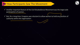 How Participants Saw The Movement
✓ Another important feature of the Civil Disobedience Movement was the large-scale
participation of women.
✓ But, for a long time, Congress was reluctant to allow women to hold any position of
authority within the organisation.
 