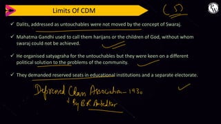 Limits Of CDM
✓ Dalits, addressed as untouchables were not moved by the concept of Swaraj.
✓ Mahatma Gandhi used to call them harijans or the children of God, without whom
swaraj could not be achieved.
✓ He organised satyagraha for the untouchables but they were keen on a different
political solution to the problems of the community.
✓ They demanded reserved seats in educational institutions and a separate electorate.
 