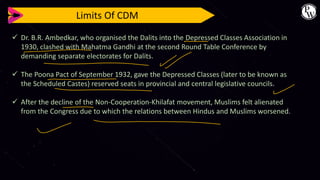 Limits Of CDM
✓ Dr. B.R. Ambedkar, who organised the Dalits into the Depressed Classes Association in
1930, clashed with Mahatma Gandhi at the second Round Table Conference by
demanding separate electorates for Dalits.
✓ The Poona Pact of September 1932, gave the Depressed Classes (later to be known as
the Scheduled Castes) reserved seats in provincial and central legislative councils.
✓ After the decline of the Non-Cooperation-Khilafat movement, Muslims felt alienated
from the Congress due to which the relations between Hindus and Muslims worsened.
 