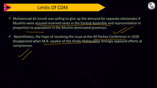 Limits Of CDM
✓ Muhammad Ali Jinnah was willing to give up the demand for separate electorates if
Muslims were assured reserved seats in the Central Assembly and representation in
proportion to population in the Muslim-dominated provinces.
✓ Nevertheless, the hope of resolving the issue at the All Parties Conference in 1928
disappeared when M.R. Jayakar of the Hindu Mahasabha strongly opposed efforts at
compromise.
 