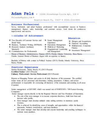 Adam Fels  10086 Stonehenge Circle Apt. 318 
Felsadam@yahoo.com 
Boynton Beach FL, 33437  (954)-214-9691
Business Professional
Savvy, motivated, and adept business professional with accomplished success in business
management, finance, sales, leadership, and customer service. Avid desire for continuous
improvement and success.
Accolades of Achievement
Education
Master of Business Administration, Finance (2015). Florida Atlantic University, Boca Raton,
Florida. General Master of Business degree with an expertise in finance.
Bachelor of History with a minor in Political Science (2013). Florida Atlantic University, Boca
Raton, Florida.
Practical Experience
Darden Restaurants, Delray Beach, FL (2013-Present)
Certified Trainer (2013-Present)
Culinary Professional / Service Professional (2013-Present)
Reports to Managing Partner and assists in all daily functions of the restaurant. The certified
trainer trains all new personnel and determines training parameters. Culinary and service
professionals is responsible for overseeing all functions of the restaurant and assisting in all areas
if needed.
Senior management at EZCORP, which was named one of FORTUNE's ‘100 Fastest-Growing
Companies.’
Senior manager reports directly to the the Regional Director and Vice President of Operations.
 The role of the store manager is to execute corporate directives, build loan base and
increase sales profits.
 Store manager must develop multiple value adding activities to maximize yearly
revenues.
 This is achieved by identifying areas of strengths and opportunities within the financial
statements, business environment, and team members.
 The senior manager must then develop and execute leadership and coaching techniques to
motivate team members.
 Senior Management
Experience
 Operations Management
 Multi-level Marketing
 Organizational Leadership
and Management

 Two Decades of Customer Service and
Retail Sales
 Business, Technical Writing (WPM:60)
 Research Analysis (technical,
historical)
 Communication for Professionals
 Value Creation and Leadership
 Mergers and Acquisitions
 Financial Accounting
 Multinational, Corporate
Finance
 Investment Management
 