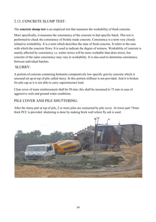 14
2.13. CONCRETE SLUMP TEST:
The concrete slump test is an empirical test that measures the workability of fresh concrete.
More specifically, it measures the consistency of the concrete in that specific batch. This test is
performed to check the consistency of freshly made concrete. Consistency is a term very closely
related to workability. It is a term which describes the state of fresh concrete. It refers to the ease
with which the concrete flows. It is used to indicate the degree of wetness. Workability of concrete is
mainly affected by consistency i.e. wetter mixes will be more workable than drier mixes, but
concrete of the same consistency may vary in workability. It is also used to determine consistency
between individual batches.
SLURRY:
A portion of concrete containing bentonite comparatively low specific gravity concrete which is
unsound set up at top of pile called slurry. In this portion stiffener is not provided. And it is broken
for pile cap as it is not able to carry superstructure load.
Clear cover of main reinforcement shall be 50 mm; this shall be increased to 75 mm in case of
aggressive soils and ground water conditions.
PILE COVER AND PILE SHUTTERING:
After the slurry part at top of pile, 2 or more piles are connected by pile cover. At lower part 75mm
thick PCC is provided .shuttering is done by making brick wall where fly ash is used.
 