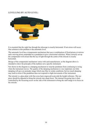 16
LEVELLING BY AUTO LEVEL:
It is essential that the sight line through the telescope is exactly horizontal. If not errors will occur.
One solution to this problem is the automatic level.
The automatic level has a compensator mechanism that uses a combination of fixed prisms or mirrors
and a moving prism suspended on a pendulum to give a horizontal reference. When correctly set up
the compensator will ensure that the ray of light through the centre of the reticule is exactly
horizontal.
Design of the compensator mechanism varies with each manufacturer, so the diagram above is
intended to show the principle of the method, not a specific instrument.
Not shown in the diagram is a damping mechanism to stop the pendulum from continuing to swing
when the instrument moves. The quality of the damping mechanism is very important; too little
damping will give an unsteady image which may blur in windy conditions, but too much damping
may lead to errors if the pendulum does not respond to slight movements of the instrument.
The reticule is a glass plate with fine cross hairs engraved to provide the height reference. The eye
piece should be adjusted to bring the reticule into sharp focus. The internal focussing lens is then
controlled by the focussing screw on the side of the instrument to bring the staff image in to focus on
the reticule.
 