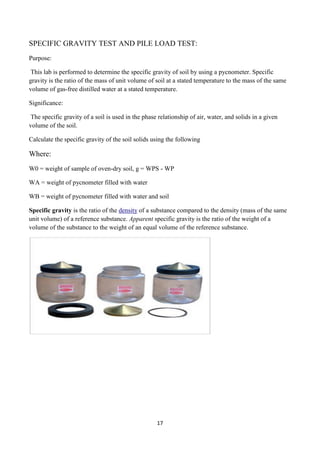 17
SPECIFIC GRAVITY TEST AND PILE LOAD TEST:
Purpose:
This lab is performed to determine the specific gravity of soil by using a pycnometer. Specific
gravity is the ratio of the mass of unit volume of soil at a stated temperature to the mass of the same
volume of gas-free distilled water at a stated temperature.
Significance:
The specific gravity of a soil is used in the phase relationship of air, water, and solids in a given
volume of the soil.
Calculate the specific gravity of the soil solids using the following
Where:
W0 = weight of sample of oven-dry soil, g = WPS - WP
WA = weight of pycnometer filled with water
WB = weight of pycnometer filled with water and soil
Specific gravity is the ratio of the density of a substance compared to the density (mass of the same
unit volume) of a reference substance. Apparent specific gravity is the ratio of the weight of a
volume of the substance to the weight of an equal volume of the reference substance.
 