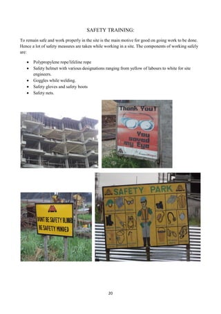 20
SAFETY TRAINING:
To remain safe and work properly in the site is the main motive for good on going work to be done.
Hence a lot of safety measures are taken while working in a site. The components of working safely
are:
 Polypropylene rope/lifeline rope
 Safety helmet with various designations ranging from yellow of labours to white for site
engineers.
 Goggles while welding.
 Safety gloves and safety boots
 Safety nets.
 