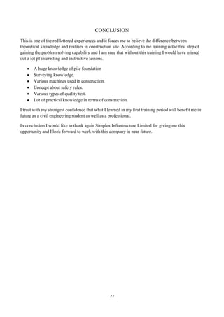 22
CONCLUSION
This is one of the red lettered experiences and it forces me to believe the difference between
theoretical knowledge and realities in construction site. According to me training is the first step of
gaining the problem solving capability and I am sure that without this training I would have missed
out a lot pf interesting and instructive lessons.
 A huge knowledge of pile foundation
 Surveying knowledge.
 Various machines used in construction.
 Concept about safety rules.
 Various types of quality test.
 Lot of practical knowledge in terms of construction.
I trust with my strongest confidence that what I learned in my first training period will benefit me in
future as a civil engineering student as well as a professional.
In conclusion I would like to thank again Simplex Infrastructure Limited for giving me this
opportunity and I look forward to work with this company in near future.
 