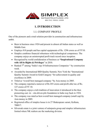 5
1. INTRODUCTION
1.1. COMPANY PROFILE
One of the pioneers and a total solution provider in construction and infrastructure
ambit.
 Been in business since 1924 and present in almost all Indian states as well as
Middle East.
 Employs 810 people and has capital equipments of Rs. 1296 crores as of FY10.
 Simplex combines financial robustness with technological competence. The
company enjoys an uninterrupted profit track record since inception.
 Recognised by world confederation of business as “Inspirational Company
with All its Rights & Privileges” in 2010.
 Ranked 7th
among “India’s top 10 Infrastructures Companies “ by construction
week.
 Awarded by International BID Quality Summit, New York the “International
Quality Summit Award in Gold Category “for achievement in quality and
excellence in 2009.
 Titled as “overall best managed company “by Asia money in 2005.
 The company reported a turnover of Rs 455 crores and profit after tax of Rs.
127 crores of FY 10.
 The company enjoys a rich tradition of innovation it introduced in the then
pioneering cast -in – situ driven pile foundation in India way back in 1924.
 The company was rated as best overall best managed company (small cap) by
Asia money in 2005.
 Registered office of simplex house is in 27 Shakespeare sarani, Kolkata,
700017.
 Silveroak estate is a joint venture of salarpuria group and simplex infrastructure
limited where NK realtors are the marketing division.
 