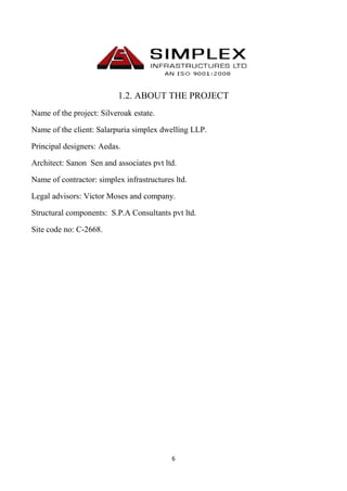 6
1.2. ABOUT THE PROJECT
Name of the project: Silveroak estate.
Name of the client: Salarpuria simplex dwelling LLP.
Principal designers: Aedas.
Architect: Sanon Sen and associates pvt ltd.
Name of contractor: simplex infrastructures ltd.
Legal advisors: Victor Moses and company.
Structural components: S.P.A Consultants pvt ltd.
Site code no: C-2668.
 
