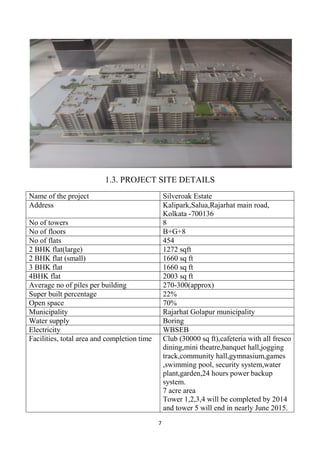 7
1.3. PROJECT SITE DETAILS
Name of the project Silveroak Estate
Address Kalipark,Salua,Rajarhat main road,
Kolkata -700136
No of towers 8
No of floors B+G+8
No of flats 454
2 BHK flat(large) 1272 sqft
2 BHK flat (small) 1660 sq ft
3 BHK flat 1660 sq ft
4BHK flat 2003 sq ft
Average no of piles per building 270-300(approx)
Super built percentage 22%
Open space 70%
Municipality Rajarhat Golapur municipality
Water supply Boring
Electricity WBSEB
Facilities, total area and completion time Club (30000 sq ft),cafeteria with all fresco
dining,mini theatre,banquet hall,jogging
track,community hall,gymnasium,games
,swimming pool, security system,water
plant,garden,24 hours power backup
system.
7 acre area
Tower 1,2,3,4 will be completed by 2014
and tower 5 will end in nearly June 2015.
 