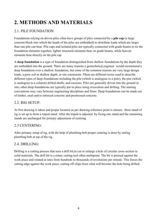 8
2. METHODS AND MATERIALS
2.1. PILE FOUNDATION
Foundations relying on driven piles often have groups of piles connected by a pile cap (a large
concrete block into which the heads of the piles are embedded) to distribute loads which are larger
than one pile can bear. Pile caps and isolated piles are typically connected with grade beams to tie the
foundation elements together; lighter structural elements bear on grade beams, while heavier
elements bear directly on the pile cap
A deep foundation is a type of foundation distinguished from shallow foundations by the depth they
are embedded into the ground. There are many reasons a geotechnical engineer would recommend a
deep foundation over a shallow foundation, but some of the common reasons are very large design
loads, a poor soil at shallow depth, or site constraints .There are different terms used to describe
different types of deep foundations including the pile (which is analogous to a pole), the pier (which
is analogous to a column) drilled shafts, and cassions. Piles are generally driven into the ground in
situ; other deep foundations are typically put in place using excavation and drilling. The naming
conventions may vary between engineering disciplines and firms. Deep foundations can be made out
of timber, steel and re inforced concrete and prestressed concrete.
2.2. RIG SETUP:
At first drawing is taken and proper location as per drawing reference point is chosen . three stand of
rig is set up to from a tripod stand. After the tripod is adjusted by fixing one stand and the remaining
stands are unchanged for primary adjustment of centring.
2.3 CENTERING:
After primary setup of rig, with the help of plumbing bob proper centring is done by setting
plumbing bob at top of the rig.
2.4. DRILLING:
Drilling is a cutting process that uses a drill bit to cut or enlarge a hole of circular cross section in
solid materials. The drill bit is a rotary cutting tool often multipoint. The bit is pressed against the
work piece and rotated at rates from hundreds to thousands of revolutions per minute. This forces the
cutting edge against the work piece, cutting off chips from what will become the hole being drilled.
 