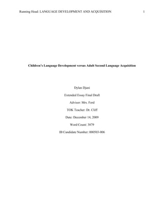 Running Head: LANGUAGE DEVELOPMENT AND ACQUISITION
Children’s Language Development versus Adult Second Language Acquisition
Dylan Djani
Extended Essay Final Draft
Advisor: Mrs. Ford
TOK Teacher: Dr. Cliff
Date: December 14, 2009
Word Count: 3879
IB Candidate Number: 000503-006
1
 