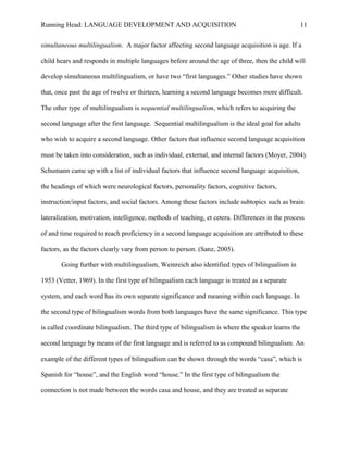 Running Head: LANGUAGE DEVELOPMENT AND ACQUISITION
simultaneous multilingualism. A major factor affecting second language acquisition is age. If a
child hears and responds in multiple languages before around the age of three, then the child will
develop simultaneous multilingualism, or have two “first languages.” Other studies have shown
that, once past the age of twelve or thirteen, learning a second language becomes more difficult.
The other type of multilingualism is sequential multilingualism, which refers to acquiring the
second language after the first language. Sequential multilingualism is the ideal goal for adults
who wish to acquire a second language. Other factors that influence second language acquisition
must be taken into consideration, such as individual, external, and internal factors (Moyer, 2004).
Schumann came up with a list of individual factors that influence second language acquisition,
the headings of which were neurological factors, personality factors, cognitive factors,
instruction/input factors, and social factors. Among these factors include subtopics such as brain
lateralization, motivation, intelligence, methods of teaching, et cetera. Differences in the process
of and time required to reach proficiency in a second language acquisition are attributed to these
factors, as the factors clearly vary from person to person. (Sanz, 2005).
Going further with multilingualism, Weinreich also identified types of bilingualism in
1953 (Vetter, 1969). In the first type of bilingualism each language is treated as a separate
system, and each word has its own separate significance and meaning within each language. In
the second type of bilingualism words from both languages have the same significance. This type
is called coordinate bilingualism. The third type of bilingualism is where the speaker learns the
second language by means of the first language and is referred to as compound bilingualism. An
example of the different types of bilingualism can be shown through the words “casa”, which is
Spanish for “house”, and the English word “house.” In the first type of bilingualism the
connection is not made between the words casa and house, and they are treated as separate
11
 