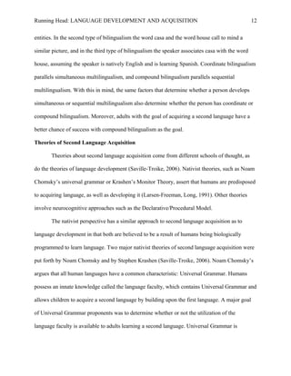 Running Head: LANGUAGE DEVELOPMENT AND ACQUISITION
entities. In the second type of bilingualism the word casa and the word house call to mind a
similar picture, and in the third type of bilingualism the speaker associates casa with the word
house, assuming the speaker is natively English and is learning Spanish. Coordinate bilingualism
parallels simultaneous multilingualism, and compound bilingualism parallels sequential
multilingualism. With this in mind, the same factors that determine whether a person develops
simultaneous or sequential multilingualism also determine whether the person has coordinate or
compound bilingualism. Moreover, adults with the goal of acquiring a second language have a
better chance of success with compound bilingualism as the goal.
Theories of Second Language Acquisition
Theories about second language acquisition come from different schools of thought, as
do the theories of language development (Saville-Troike, 2006). Nativist theories, such as Noam
Chomsky’s universal grammar or Krashen’s Monitor Theory, assert that humans are predisposed
to acquiring language, as well as developing it (Larsen-Freeman, Long, 1991). Other theories
involve neurocognitive approaches such as the Declarative/Procedural Model.
The nativist perspective has a similar approach to second language acquisition as to
language development in that both are believed to be a result of humans being biologically
programmed to learn language. Two major nativist theories of second language acquisition were
put forth by Noam Chomsky and by Stephen Krashen (Saville-Troike, 2006). Noam Chomsky’s
argues that all human languages have a common characteristic: Universal Grammar. Humans
possess an innate knowledge called the language faculty, which contains Universal Grammar and
allows children to acquire a second language by building upon the first language. A major goal
of Universal Grammar proponents was to determine whether or not the utilization of the
language faculty is available to adults learning a second language. Universal Grammar is
12
 