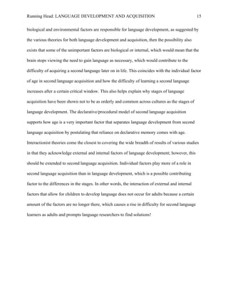 Running Head: LANGUAGE DEVELOPMENT AND ACQUISITION
biological and environmental factors are responsible for language development, as suggested by
the various theories for both language development and acquisition, then the possibility also
exists that some of the unimportant factors are biological or internal, which would mean that the
brain stops viewing the need to gain language as necessary, which would contribute to the
difficulty of acquiring a second language later on in life. This coincides with the individual factor
of age in second language acquisition and how the difficulty of learning a second language
increases after a certain critical window. This also helps explain why stages of language
acquisition have been shown not to be as orderly and common across cultures as the stages of
language development. The declarative/procedural model of second language acquisition
supports how age is a very important factor that separates language development from second
language acquisition by postulating that reliance on declarative memory comes with age.
Interactionist theories come the closest to covering the wide breadth of results of various studies
in that they acknowledge external and internal factors of language development; however, this
should be extended to second language acquisition. Individual factors play more of a role in
second language acquisition than in language development, which is a possible contributing
factor to the differences in the stages. In other words, the interaction of external and internal
factors that allow for children to develop language does not occur for adults because a certain
amount of the factors are no longer there, which causes a rise in difficulty for second language
learners as adults and prompts language researchers to find solutions!
15
 