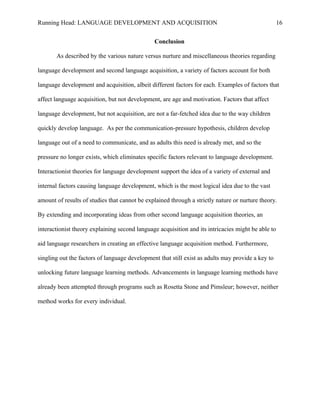 Running Head: LANGUAGE DEVELOPMENT AND ACQUISITION
Conclusion
As described by the various nature versus nurture and miscellaneous theories regarding
language development and second language acquisition, a variety of factors account for both
language development and acquisition, albeit different factors for each. Examples of factors that
affect language acquisition, but not development, are age and motivation. Factors that affect
language development, but not acquisition, are not a far-fetched idea due to the way children
quickly develop language. As per the communication-pressure hypothesis, children develop
language out of a need to communicate, and as adults this need is already met, and so the
pressure no longer exists, which eliminates specific factors relevant to language development.
Interactionist theories for language development support the idea of a variety of external and
internal factors causing language development, which is the most logical idea due to the vast
amount of results of studies that cannot be explained through a strictly nature or nurture theory.
By extending and incorporating ideas from other second language acquisition theories, an
interactionist theory explaining second language acquisition and its intricacies might be able to
aid language researchers in creating an effective language acquisition method. Furthermore,
singling out the factors of language development that still exist as adults may provide a key to
unlocking future language learning methods. Advancements in language learning methods have
already been attempted through programs such as Rosetta Stone and Pimsleur; however, neither
method works for every individual.
16
 