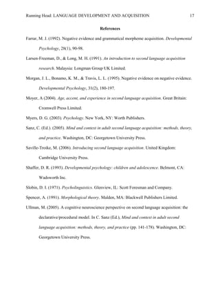 Running Head: LANGUAGE DEVELOPMENT AND ACQUISITION
References
Farrar, M. J. (1992). Negative evidence and grammatical morpheme acquisition. Developmental
Psychology, 28(1), 90-98.
Larsen-Freeman, D., & Long, M. H. (1991). An introduction to second language acquisition
research. Malaysia: Longman Group UK Limited.
Morgan, J. L., Bonamo, K. M., & Travis, L. L. (1995). Negative evidence on negative evidence.
Developmental Psychology, 31(2), 180-197.
Moyer, A (2004). Age, accent, and experience in second language acquisition. Great Britain:
Cromwell Press Limited.
Myers, D. G. (2003). Psychology. New York, NY: Worth Publishers.
Sanz, C. (Ed.). (2005). Mind and context in adult second language acquisition: methods, theory,
and practice. Washington, DC: Georgetown University Press.
Saville-Troike, M. (2006). Introducing second language acquisition. United Kingdom:
Cambridge University Press.
Shaffer, D. R. (1993). Developmental psychology: children and adolescence. Belmont, CA:
Wadsworth Inc.
Slobin, D. I. (1971). Psycholinguistics. Glenview, IL: Scott Foresman and Company.
Spencer, A. (1991). Morphological theory. Malden, MA: Blackwell Publishers Limited.
Ullman, M. (2005). A cognitive neuroscience perspective on second language acquisition: the
declarative/procedural model. In C. Sanz (Ed.), Mind and context in adult second
language acquisition: methods, theory, and practice (pp. 141-178). Washington, DC:
Georgetown University Press.
17
 