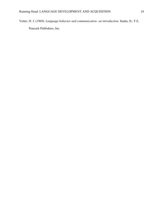 Running Head: LANGUAGE DEVELOPMENT AND ACQUISITION
Vetter, H. J. (1969). Language behavior and communication: an introduction. Itaska, IL: F.E.
Peacock Publishers, Inc.
18
 