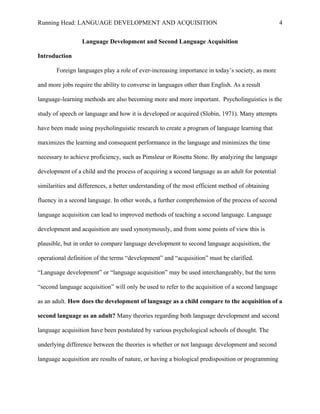 Running Head: LANGUAGE DEVELOPMENT AND ACQUISITION
Language Development and Second Language Acquisition
Introduction
Foreign languages play a role of ever-increasing importance in today’s society, as more
and more jobs require the ability to converse in languages other than English. As a result
language-learning methods are also becoming more and more important. Psycholinguistics is the
study of speech or language and how it is developed or acquired (Slobin, 1971). Many attempts
have been made using psycholinguistic research to create a program of language learning that
maximizes the learning and consequent performance in the language and minimizes the time
necessary to achieve proficiency, such as Pimsleur or Rosetta Stone. By analyzing the language
development of a child and the process of acquiring a second language as an adult for potential
similarities and differences, a better understanding of the most efficient method of obtaining
fluency in a second language. In other words, a further comprehension of the process of second
language acquisition can lead to improved methods of teaching a second language. Language
development and acquisition are used synonymously, and from some points of view this is
plausible, but in order to compare language development to second language acquisition, the
operational definition of the terms “development” and “acquisition” must be clarified.
“Language development” or “language acquisition” may be used interchangeably, but the term
“second language acquisition” will only be used to refer to the acquisition of a second language
as an adult. How does the development of language as a child compare to the acquisition of a
second language as an adult? Many theories regarding both language development and second
language acquisition have been postulated by various psychological schools of thought. The
underlying difference between the theories is whether or not language development and second
language acquisition are results of nature, or having a biological predisposition or programming
4
 