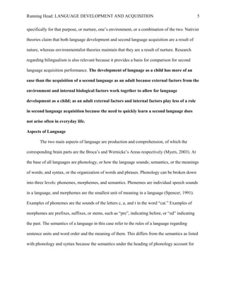 Running Head: LANGUAGE DEVELOPMENT AND ACQUISITION
specifically for that purpose, or nurture, one’s environment, or a combination of the two. Nativist
theories claim that both language development and second language acquisition are a result of
nature, whereas environmentalist theories maintain that they are a result of nurture. Research
regarding bilingualism is also relevant because it provides a basis for comparison for second
language acquisition performance. The development of language as a child has more of an
ease than the acquisition of a second language as an adult because external factors from the
environment and internal biological factors work together to allow for language
development as a child; as an adult external factors and internal factors play less of a role
in second language acquisition because the need to quickly learn a second language does
not arise often in everyday life.
Aspects of Language
The two main aspects of language are production and comprehension, of which the
corresponding brain parts are the Broca’s and Wernicke’s Areas respectively (Myers, 2003). At
the base of all languages are phonology, or how the language sounds; semantics, or the meanings
of words; and syntax, or the organization of words and phrases. Phonology can be broken down
into three levels: phonemes, morphemes, and semantics. Phonemes are individual speech sounds
in a language, and morphemes are the smallest unit of meaning in a language (Spencer, 1991).
Examples of phonemes are the sounds of the letters c, a, and t in the word “cat.” Examples of
morphemes are prefixes, suffixes, or stems, such as “pre”, indicating before, or “ed” indicating
the past. The semantics of a language in this case refer to the rules of a language regarding
sentence units and word order and the meaning of them. This differs from the semantics as listed
with phonology and syntax because the semantics under the heading of phonology account for
5
 