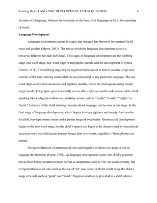 Running Head: LANGUAGE DEVELOPMENT AND ACQUISITION
the rules of a language, whereas the semantics at the base of all languages refer to the meanings
of words.
Language Development
Language development occurs in stages that research has shown to be constant for all
races and genders (Myers, 2003). The rate at which the language development occurs is,
however, different for each individual. The stages of language development are the babbling
stage, one-word stage, two-word stage or telegraphic speech, and the development of syntax
(Slobin, 1971). The babbling stage begins anywhere between six to twelve months of age and
consists of the baby uttering sounds that do not correspond to any particular language. The one
word stage occurs between twelve and eighteen months, where the child speaks using mostly
single words. Telegraphic speech normally occurs after eighteen months and consists of the child
speaking like a telegram without any auxiliary words, such as “could,” “would,” “ought,” or
“must.” Evidence of the child learning concepts about language can be seen in this stage. In the
final stage of language development, which begins between eighteen and twenty-four months,
the child develops proper syntax and a greater range of vocabulary. Grammatical development
begins in the two-word stage, but the child’s speech can begin to be characterized by hierarchical
structures once the child speaks phrases longer than two words, regardless if these phrases are
correct.
Overgeneralization of grammatical rules and negative evidence also plays a role in
language development (Farrar, 1992). As language development occurs, the child’s grammar
moves from being incorrect to more correct as morphemes such as “ed” are used correctly, but
overgeneralization of rules such as the use of “ed” also occur, with the result being the child’s
usage of words such as “goed” and “doed.” Negative evidence is provided to a child when a
6
 