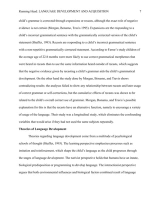 Running Head: LANGUAGE DEVELOPMENT AND ACQUISITION
child’s grammar is corrected through expansions or recasts, although the exact role of negative
evidence is not certain (Morgan, Bonamo, Travis 1995). Expansions are the responding to a
child’s incorrect grammatical sentence with the grammatically corrected version of the child’s
statement (Shaffer, 1993). Recasts are responding to a child’s incorrect grammatical sentence
with a non-repetitive grammatically corrected statement. According to Farrar’s study children of
the average age of 22.8 months were more likely to use correct grammatical morphemes that
were heard in recasts than to use the same information heard outside of recasts, which suggests
that the negative evidence given by recasting a child’s grammar aids the child’s grammatical
development. On the other hand the study done by Morgan, Bonamo, and Travis shows
contradicting results: the analyses failed to show any relationship between recasts and later usage
of correct grammar or self-corrections, but the cumulative effects of recasts was shown to be
related to the child’s overall correct use of grammar. Morgan, Bonamo, and Travis’s possible
explanation for this is that the recasts have an alternative function, namely to encourage a variety
of usage of the language. Their study was a longitudinal study, which eliminates the confounding
variables that would arise if they had not used the same subjects repeatedly.
Theories of Language Development
Theories regarding language development come from a multitude of psychological
schools of thought (Shaffer, 1993). The learning perspective emphasizes processes such as
imitation and reinforcement, which shape the child’s language as the child progresses through
the stages of language development. The nativist perspective holds that humans have an innate,
biological predisposition or programming to develop language. The interactionist perspective
argues that both environmental influences and biological factors combined result of language
7
 