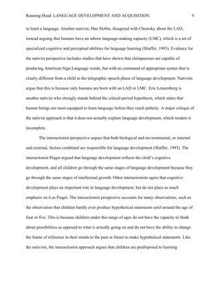 Running Head: LANGUAGE DEVELOPMENT AND ACQUISITION
to learn a language. Another nativist, Dan Slobin, disagreed with Chomsky about the LAD,
instead arguing that humans have an inborn language-making capacity (LMC), which is a set of
specialized cognitive and perceptual abilities for language learning (Shaffer, 1993). Evidence for
the nativist perspective includes studies that have shown that chimpanzees are capable of
producing American Sign Language words, but with no command of appropriate syntax that is
clearly different from a child in the telegraphic speech phase of language development. Nativists
argue that this is because only humans are born with an LAD or LMC. Eric Lennenberg is
another nativist who strongly stands behind the critical-period hypothesis, which states that
human beings are most equipped to learn language before they reach puberty. A major critique of
the nativist approach is that it does not actually explain language development, which renders it
incomplete.
The interactionist perspective argues that both biological and environmental, or internal
and external, factors combined are responsible for language development (Shaffer, 1993). The
interactionist Piaget argued that language development reflects the child’s cognitive
development, and all children go through the same stages of language development because they
go through the same stages of intellectual growth. Other interactionists agree that cognitive
development plays an important role in language development, but do not place as much
emphasis on it as Piaget. The interactionist perspective accounts for many observations, such as
the observation that children hardly ever produce hypothetical statements until around the age of
four or five. This is because children under this range of ages do not have the capacity to think
about possibilities as opposed to what is actually going on and do not have the ability to change
the frame of reference in their minds to the past or future to make hypothetical statements. Like
the nativists, the interactionist approach argues that children are predisposed to learning
9
 