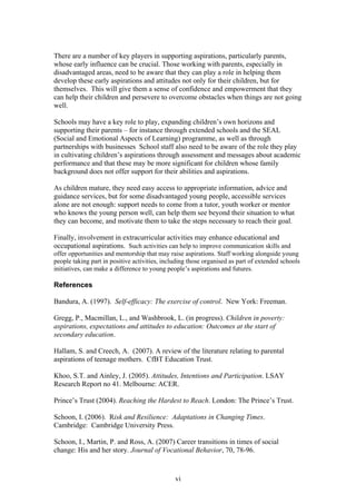 There are a number of key players in supporting aspirations, particularly parents,
whose early influence can be crucial. Those working with parents, especially in
disadvantaged areas, need to be aware that they can play a role in helping them
develop these early aspirations and attitudes not only for their children, but for
themselves. This will give them a sense of confidence and empowerment that they
can help their children and persevere to overcome obstacles when things are not going
well.
Schools may have a key role to play, expanding children’s own horizons and
supporting their parents – for instance through extended schools and the SEAL
(Social and Emotional Aspects of Learning) programme, as well as through
partnerships with businesses School staff also need to be aware of the role they play
in cultivating children’s aspirations through assessment and messages about academic
performance and that these may be more significant for children whose family
background does not offer support for their abilities and aspirations.
As children mature, they need easy access to appropriate information, advice and
guidance services, but for some disadvantaged young people, accessible services
alone are not enough: support needs to come from a tutor, youth worker or mentor
who knows the young person well, can help them see beyond their situation to what
they can become, and motivate them to take the steps necessary to reach their goal.
Finally, involvement in extracurricular activities may enhance educational and
occupational aspirations. Such activities can help to improve communication skills and
offer opportunities and mentorship that may raise aspirations. Staff working alongside young
people taking part in positive activities, including those organised as part of extended schools
initiatives, can make a difference to young people’s aspirations and futures.
References
Bandura, A. (1997). Self-efficacy: The exercise of control. New York: Freeman.
Gregg, P., Macmillan, L., and Washbrook, L. (in progress). Children in poverty:
aspirations, expectations and attitudes to education: Outcomes at the start of
secondary education.
Hallam, S. and Creech, A. (2007). A review of the literature relating to parental
aspirations of teenage mothers. CfBT Education Trust.
Khoo, S.T. and Ainley, J. (2005). Attitudes, Intentions and Participation. LSAY
Research Report no 41. Melbourne: ACER.
Prince’s Trust (2004). Reaching the Hardest to Reach. London: The Prince’s Trust.
Schoon, I. (2006). Risk and Resilience: Adaptations in Changing Times.
Cambridge: Cambridge University Press.
Schoon, I., Martin, P. and Ross, A. (2007) Career transitions in times of social
change: His and her story. Journal of Vocational Behavior, 70, 78-96.
vi
 