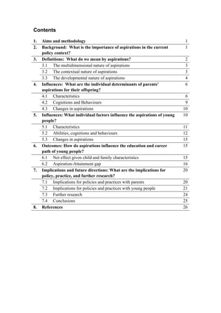Contents
1. Aims and methodology 1
2. Background: What is the importance of aspirations in the current
policy context?
1
3. Definitions: What do we mean by aspirations? 2
3.1 The multidimensional nature of aspirations 3
3.2 The contextual nature of aspirations 3
3.3 The developmental nature of aspirations 4
4. Influences: What are the individual determinants of parents’
aspirations for their offspring?
6
4.1 Characteristics 6
4.2 Cognitions and Behaviours 9
4.3 Changes in aspirations 10
5. Influences: What individual factors influence the aspirations of young
people?
10
5.1 Characteristics 11
5.2 Abilities, cognitions and behaviours 12
5.3 Changes in aspirations 15
6. Outcomes: How do aspirations influence the education and career
path of young people?
15
6.1 Net effect given child and family characteristics 15
6.2 Aspiration-Attainment gap 16
7. Implications and future directions: What are the implications for
policy, practice, and further research?
20
7.1 Implications for policies and practices with parents 20
7.2 Implications for policies and practices with young people 21
7.3 Further research 24
7.4 Conclusions 25
8. References 26
 