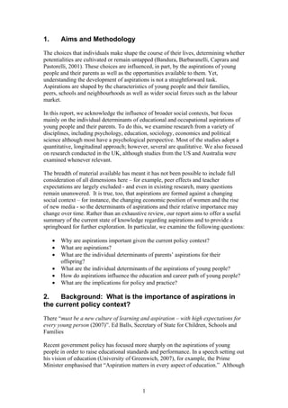 1. Aims and Methodology
The choices that individuals make shape the course of their lives, determining whether
potentialities are cultivated or remain untapped (Bandura, Barbaranelli, Caprara and
Pastorelli, 2001). These choices are influenced, in part, by the aspirations of young
people and their parents as well as the opportunities available to them. Yet,
understanding the development of aspirations is not a straightforward task.
Aspirations are shaped by the characteristics of young people and their families,
peers, schools and neighbourhoods as well as wider social forces such as the labour
market.
In this report, we acknowledge the influence of broader social contexts, but focus
mainly on the individual determinants of educational and occupational aspirations of
young people and their parents. To do this, we examine research from a variety of
disciplines, including psychology, education, sociology, economics and political
science although most have a psychological perspective. Most of the studies adopt a
quantitative, longitudinal approach; however, several are qualitative. We also focused
on research conducted in the UK, although studies from the US and Australia were
examined whenever relevant.
The breadth of material available has meant it has not been possible to include full
consideration of all dimensions here – for example, peer effects and teacher
expectations are largely excluded - and even in existing research, many questions
remain unanswered. It is true, too, that aspirations are formed against a changing
social context – for instance, the changing economic position of women and the rise
of new media - so the determinants of aspirations and their relative importance may
change over time. Rather than an exhaustive review, our report aims to offer a useful
summary of the current state of knowledge regarding aspirations and to provide a
springboard for further exploration. In particular, we examine the following questions:
• Why are aspirations important given the current policy context?
• What are aspirations?
• What are the individual determinants of parents’ aspirations for their
offspring?
• What are the individual determinants of the aspirations of young people?
• How do aspirations influence the education and career path of young people?
• What are the implications for policy and practice?
2. Background: What is the importance of aspirations in
the current policy context?
There “must be a new culture of learning and aspiration – with high expectations for
every young person (2007)”. Ed Balls, Secretary of State for Children, Schools and
Families
Recent government policy has focused more sharply on the aspirations of young
people in order to raise educational standards and performance. In a speech setting out
his vision of education (University of Greenwich, 2007), for example, the Prime
Minister emphasised that “Aspiration matters in every aspect of education.” Although
1
 