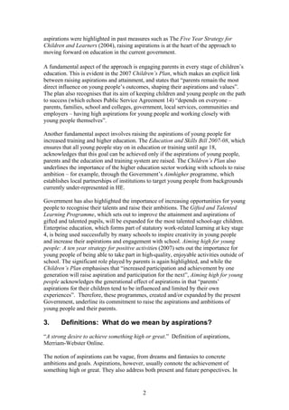 aspirations were highlighted in past measures such as The Five Year Strategy for
Children and Learners (2004), raising aspirations is at the heart of the approach to
moving forward on education in the current government.
A fundamental aspect of the approach is engaging parents in every stage of children’s
education. This is evident in the 2007 Children’s Plan, which makes an explicit link
between raising aspirations and attainment, and states that “parents remain the most
direct influence on young people’s outcomes, shaping their aspirations and values”.
The plan also recognises that its aim of keeping children and young people on the path
to success (which echoes Public Service Agreement 14) “depends on everyone –
parents, families, school and colleges, government, local services, communities and
employers – having high aspirations for young people and working closely with
young people themselves”.
Another fundamental aspect involves raising the aspirations of young people for
increased training and higher education. The Education and Skills Bill 2007-08, which
ensures that all young people stay on in education or training until age 18,
acknowledges that this goal can be achieved only if the aspirations of young people,
parents and the education and training system are raised. The Children’s Plan also
underlines the importance of the higher education sector working with schools to raise
ambition – for example, through the Government’s Aimhigher programme, which
establishes local partnerships of institutions to target young people from backgrounds
currently under-represented in HE.
Government has also highlighted the importance of increasing opportunities for young
people to recognise their talents and raise their ambitions. The Gifted and Talented
Learning Programme, which sets out to improve the attainment and aspirations of
gifted and talented pupils, will be expanded for the most talented school-age children.
Enterprise education, which forms part of statutory work-related learning at key stage
4, is being used successfully by many schools to inspire creativity in young people
and increase their aspirations and engagement with school. Aiming high for young
people: A ten year strategy for positive activities (2007) sets out the importance for
young people of being able to take part in high-quality, enjoyable activities outside of
school. The significant role played by parents is again highlighted, and while the
Children’s Plan emphasises that “increased participation and achievement by one
generation will raise aspiration and participation for the next”, Aiming high for young
people acknowledges the generational effect of aspirations in that “parents’
aspirations for their children tend to be influenced and limited by their own
experiences”. Therefore, these programmes, created and/or expanded by the present
Government, underline its commitment to raise the aspirations and ambitions of
young people and their parents.
3. Definitions: What do we mean by aspirations?
“A strong desire to achieve something high or great.” Definition of aspirations,
Merriam-Webster Online.
The notion of aspirations can be vague, from dreams and fantasies to concrete
ambitions and goals. Aspirations, however, usually connote the achievement of
something high or great. They also address both present and future perspectives. In
2
 