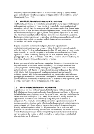 this sense, aspirations can be defined as an individual’s “ability to identify and set
goals for the future, while being inspired in the present to work toward those goals”
(Quaglia and Cobb, 1996).
3.1 The Multidimensional Nature of Aspirations
Traditionally, aspirations in political and research spheres have focused on the career
and educational ambitions of young people. In research, for example, educational
aspirations typically have been measured with questions regarding how far one hopes
to go in school or how much education one hopes to achieve. Career aspirations may
be classified according to the type of job that young people aspire to do in the future.
The classification can be based on the socio-economic classification of occupations.
For instance, job aspirations may be classified into higher managerial and professional
occupations, intermediate occupations, technical occupations, semi-routine
occupations and routine occupations.
Beyond educational and occupational goals, however, aspirations are
multidimensional, encompassing a range of future desires from personal needs to
collective duties. Yet, few studies have examined the life aspirations of young people
more generally. In a notable exception, a study of the aims and aspirations of those
aged 14 to 25 found that having a family was the most important priority for most
young people in the UK (The Prince’s Trust, 2004). This was followed by having an
interesting job, a nice home, and making lots of money.
Recent government initiatives also have recognised the need to focus on aspirations
beyond academic achievement and social mobility. For example, the Find Your
Talent programme currently being piloted gives young people access to arts and
cultural activities with the aim of helping them to discover and develop their talents,
while Aiming high for young people emphasises that participating in positive
activities, together with the involvement of inspiring youth workers, can help raise
young people’s aspirations. Nonetheless, a strong focus remains on educational and
career aspirations, both in and of themselves and as enablers of other aspirations, and
it is these on which we focus in the remainder of this report.
3.2 The Contextual Nature of Aspirations
Aspirations do not exist within a vacuum, but rather occur within a social context.
Individuals draw their aspirations from the lives of others around them. In this sense,
individuals have an aspirations window through which they view the possibilities that
exist within their social sphere (Ray, 2006). Their window is usually based on the
opportunities available in their community using their peers as a means of
comparison. As a result, the notion of high versus low aspirations is subjective. A
strong assumption exists that higher educational and occupational aspirations connote
more motivated individuals, whereas lower aspirations imply less commitment to
learning and valuing of education. Yet, high aspirations for an individual with
particular life circumstances may be considered low aspirations for another individual
with different circumstances. The meaning and importance of aspirations therefore
vary according to the context in which people live as well as their own individual
characteristics and development.
3
 