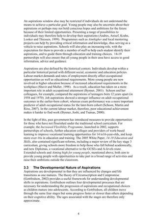 An aspirations window also may be restricted if individuals do not understand the
means to achieve a particular goal. Young people may also be uncertain about their
aspirations or perhaps may not hold conscious hopes and ambitions for the future
because of their limited opportunities. Presenting a range of possibilities to
individuals may therefore help to develop their aspirations (Andres, Anisef, Krahn,
Looker and Thiessen, 1999). Programmes such as Aimhigher and local mentoring
projects can help by providing critical information and knowledge, thus serving as a
vehicle to raise aspirations. Schools will also play an increasing role, with the
expectation for them to provide a member of staff to help each student identify their
aspirations, and to guide them through education and training choices. 14-19
partnerships will also ensure that all young people in their area have access to good
information, advice and guidance.
Aspirations are also defined by the historical context. Individuals develop within a
particular historical period with different social, economic and education policies.
Labour-market demands and rates of employment directly affect occupational
opportunities as well as educational requirements. More young people are now
involved in higher education because of increased educational requirements in the
workplace (Shavit and Muller, 1998). As a result, education has taken on a more
important role in adult occupational attainment (Bynner, 2001). Schoon and her
colleagues, for example, compared the aspirations of teenagers born 12 years apart (in
1958 and 1970). Job aspirations showed a stronger influence on adult occupational
outcomes in the earlier-born cohort, whereas exam performance was a more important
predictor of adult occupational status for the later-born cohort (Schoon, Martin and
Ross, 2007). In the current labour market, therefore, poor educational achievement
makes it harder to find work (Bynner, Joshi, and Tsatsas, 2000).
In the light of this, past government has introduced measures to provide opportunities
for those who have not flourished under the traditional school curriculum. For
example, the Increased Flexibility Programme, launched in 2002, supports
partnerships of schools, further education colleges and providers of work-based
learning to improve vocational learning opportunities for 14 to16-year-olds, and keep
more over-16s in education and training. The 2005 White Paper, 14-19 Education and
Skills, also contained significant reforms, including a major review of the key stage 3
curriculum, giving schools more freedom to help those who fall behind academically,
and new Diplomas, a vocational alternative to the GCSEs and A-levels route.
Extended schools and Aiming high for young people, mentioned above, both aim to
provide young people with opportunities to take part in a broad range of activities and
raise their ambitions outside the classroom.
3.3 The Developmental Nature of Aspirations
Aspirations are developmental in that they are influenced by changes and life
transitions as one matures. The theory of Circumscription and Compromise
(Gottfredson, 2002) provides a useful framework for understanding developmental
shifts in aspirations. Gottfredson outlines four developmental processes that are
necessary for understanding the progression of aspirations and occupational choices
as children mature into adolescents. According to Gottfredson, all children move
through the same four stages but some progress faster or slower than others depending
on their cognitive ability. The ages associated with the stages are therefore only
approximate.
4
 