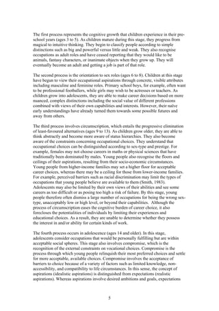 The first process represents the cognitive growth that children experience in their pre-
school years (ages 3 to 5). As children mature during this stage, they progress from
magical to intuitive thinking. They begin to classify people according to simple
distinctions such as big and powerful versus little and weak. They also recognise
occupations as adult roles and have ceased reporting that they would like to be
animals, fantasy characters, or inanimate objects when they grow up. They will
eventually become an adult and getting a job is part of that role.
The second process is the orientation to sex roles (ages 6 to 8). Children at this stage
have begun to view their occupational aspirations through concrete, visible attributes
including masculine and feminine roles. Primary school boys, for example, often want
to be professional footballers, while girls may wish to be actresses or teachers. As
children grow into adolescents, they are able to make career decisions based on more
nuanced, complex distinctions including the social value of different professions
combined with views of their own capabilities and interests. However, their naïve
early understandings have already turned them towards some possible futures and
away from others.
The third process involves circumscription, which entails the progressive elimination
of least-favoured alternatives (ages 9 to 13). As children grow older, they are able to
think abstractly and become more aware of status hierarchies. They also become
aware of the constraints concerning occupational choices. They understand that
occupational choices can be distinguished according to sex-type and prestige. For
example, females may not choose careers in maths or physical sciences that have
traditionally been dominated by males. Young people also recognise the floors and
ceilings of their aspirations, resulting from their socio-economic circumstances.
Young people from higher-income families may set a higher floor for acceptable
career choices, whereas there may be a ceiling for those from lower-income families.
For example, perceived barriers such as racial discrimination may limit the types of
occupations that young people believe are available to them (Smith, 1983).
Adolescents may also be limited by their own views of their abilities and see some
careers as too difficult or as posing too high a risk of failure. By this stage, young
people therefore often dismiss a large number of occupations for being the wrong sex-
type, unacceptably low or high level, or beyond their capabilities. Although the
process of circumscription eases the cognitive burden of career choice, it also
forecloses the potentialities of individuals by limiting their experiences and
educational choices. As a result, they are unable to determine whether they possess
the interest in and/or ability for certain kinds of work.
The fourth process occurs in adolescence (ages 14 and older). In this stage,
adolescents consider occupations that would be personally fulfilling but are within
acceptable social spheres. This stage also involves compromise, which is the
recognition of the external constraints on vocational choices. Compromise is the
process through which young people relinquish their most preferred choices and settle
for more acceptable, available choices. Compromise involves the acceptance of
barriers to choice because of a variety of factors such as limited knowledge, non-
accessibility, and compatibility to life circumstances. In this sense, the concept of
aspirations (idealistic aspirations) is distinguished from expectations (realistic
aspirations). Whereas aspirations involve desired ambitions and goals, expectations
5
 