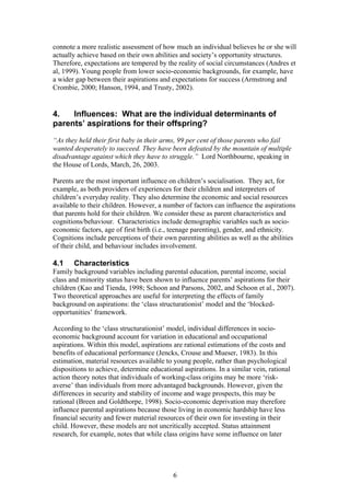 connote a more realistic assessment of how much an individual believes he or she will
actually achieve based on their own abilities and society’s opportunity structures.
Therefore, expectations are tempered by the reality of social circumstances (Andres et
al, 1999). Young people from lower socio-economic backgrounds, for example, have
a wider gap between their aspirations and expectations for success (Armstrong and
Crombie, 2000; Hanson, 1994, and Trusty, 2002).
4. Influences: What are the individual determinants of
parents’ aspirations for their offspring?
“As they held their first baby in their arms, 99 per cent of those parents who fail
wanted desperately to succeed. They have been defeated by the mountain of multiple
disadvantage against which they have to struggle.” Lord Northbourne, speaking in
the House of Lords, March, 26, 2003.
Parents are the most important influence on children’s socialisation. They act, for
example, as both providers of experiences for their children and interpreters of
children’s everyday reality. They also determine the economic and social resources
available to their children. However, a number of factors can influence the aspirations
that parents hold for their children. We consider these as parent characteristics and
cognitions/behaviour. Characteristics include demographic variables such as socio-
economic factors, age of first birth (i.e., teenage parenting), gender, and ethnicity.
Cognitions include perceptions of their own parenting abilities as well as the abilities
of their child, and behaviour includes involvement.
4.1 Characteristics
Family background variables including parental education, parental income, social
class and minority status have been shown to influence parents’ aspirations for their
children (Kao and Tienda, 1998; Schoon and Parsons, 2002, and Schoon et al., 2007).
Two theoretical approaches are useful for interpreting the effects of family
background on aspirations: the ‘class structurationist’ model and the ‘blocked-
opportunities’ framework.
According to the ‘class structurationist’ model, individual differences in socio-
economic background account for variation in educational and occupational
aspirations. Within this model, aspirations are rational estimations of the costs and
benefits of educational performance (Jencks, Crouse and Mueser, 1983). In this
estimation, material resources available to young people, rather than psychological
dispositions to achieve, determine educational aspirations. In a similar vein, rational
action theory notes that individuals of working-class origins may be more ‘risk-
averse’ than individuals from more advantaged backgrounds. However, given the
differences in security and stability of income and wage prospects, this may be
rational (Breen and Goldthorpe, 1998). Socio-economic deprivation may therefore
influence parental aspirations because those living in economic hardship have less
financial security and fewer material resources of their own for investing in their
child. However, these models are not uncritically accepted. Status attainment
research, for example, notes that while class origins have some influence on later
6
 