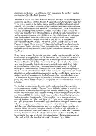 attainment, meritocracy – i.e., ability and effort (see sections 4.2 and 5.2) – exerts a
much greater effect (Bond and Saunders, 1999).
A number of studies have found that socio-economic resources are related to parents’
educational aspirations for their children. A recent UK study, for example, found that
78 per cent of parents in the highest income quintile wanted their children to attend
university whereas only 43-46 per cent of parents in the two lowest income quintiles
had similar aspirations (Willitts, Anderson, Tait and Williams, 2005). Working status
was also related to parental aspirations. Parents who worked at least 16 hours per
week, were more likely to want their offspring to attend university than parents who
worked less than 16 hours a week (Willitts et al., 2005). Schoon and her colleagues
have also found that parental social class was a significant predictor of parents’
educational aspirations for their adolescents in both the 1958 National Child
Development Study (NCDS) and 1970 British Cohort Study (BCS) (Schoon and
Parsons, 2002, and Schoon et al., 2007). Economic hardship also predicted parental
aspirations for further education. These findings highlight that parental aspirations
tend to increase in line with the economic resources available to the family (Schoon et
al., 2007).
Research also suggests that parental aspirations may be more important for socially
disadvantaged young people. In the UK, longitudinal data from the BCS was used to
compare socio-economically advantaged and disadvantaged individuals (Schoon,
Parsons and Sacker, 2004). The authors found that parents’ educational aspirations
were more important for fostering the achievements of young people from socio-
economically disadvantaged backgrounds compared with their more privileged
counterparts. In support of the ‘class structurationist’ model, these findings suggest
that decisions about the future may be based on more careful negotiations with parents
about the pros and cons of additional education and the available family resources in
socio-economically disadvantaged families because of the potential risks involved.
The authors also suggest that parental support for additional education is crucial if
young people from more disadvantaged backgrounds are to realise their full academic
potential.
The blocked opportunities model is relevant for understanding differences in the
aspirations of ethnic minorities (Kao and Tienda, 1998). In response to structural and
social barriers to educational and occupational success, minorities may have two
distinct reactions. On one hand, they may react by overachieving scholastically (Sue
and Okazaki, 1990). On the other hand, they may underperform if their group status
leads to scepticism about the value of educational success as a means to upward
mobility (Fordham and Ogbu 1986; Ogbu 1991). Ogbu and his colleagues (Fordham
and Ogbu, 1986) further delineated two types of minorities: immigrant minorities who
voluntarily integrated and were more motivated to achieve in school and the
workplace, and subordinate minorities who were involuntarily incorporated or who
maintain limited integration. Immigrant minorities often have high aspirations for
their children to obtain educational credentials as a means of social and occupational
mobility (Tomlinson, 1984). As subordinate minorities may feel excluded by the
larger society, they may develop an ‘oppositional culture’ that counters mainstream
values such as high educational aspirations (Fordham and Ogbu, 1986).
7
 
