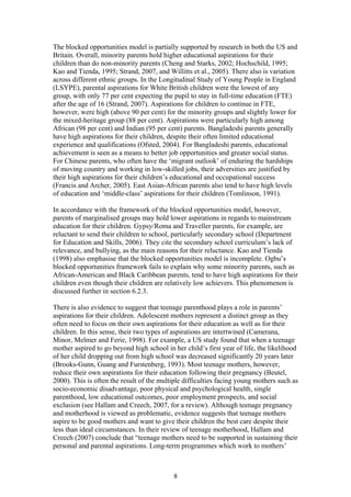 The blocked opportunities model is partially supported by research in both the US and
Britain. Overall, minority parents hold higher educational aspirations for their
children than do non-minority parents (Cheng and Starks, 2002; Hochschild, 1995;
Kao and Tienda, 1995; Strand, 2007, and Willitts et al., 2005). There also is variation
across different ethnic groups. In the Longitudinal Study of Young People in England
(LSYPE), parental aspirations for White British children were the lowest of any
group, with only 77 per cent expecting the pupil to stay in full-time education (FTE)
after the age of 16 (Strand, 2007). Aspirations for children to continue in FTE,
however, were high (above 90 per cent) for the minority groups and slightly lower for
the mixed-heritage group (88 per cent). Aspirations were particularly high among
African (98 per cent) and Indian (95 per cent) parents. Bangladeshi parents generally
have high aspirations for their children, despite their often limited educational
experience and qualifications (Ofsted, 2004). For Bangladeshi parents, educational
achievement is seen as a means to better job opportunities and greater social status.
For Chinese parents, who often have the ‘migrant outlook’ of enduring the hardships
of moving country and working in low-skilled jobs, their adversities are justified by
their high aspirations for their children’s educational and occupational success
(Francis and Archer, 2005). East Asian-African parents also tend to have high levels
of education and ‘middle-class’ aspirations for their children (Tomlinson, 1991).
In accordance with the framework of the blocked opportunities model, however,
parents of marginalised groups may hold lower aspirations in regards to mainstream
education for their children. Gypsy/Roma and Traveller parents, for example, are
reluctant to send their children to school, particularly secondary school (Department
for Education and Skills, 2006). They cite the secondary school curriculum’s lack of
relevance, and bullying, as the main reasons for their reluctance. Kao and Tienda
(1998) also emphasise that the blocked opportunities model is incomplete. Ogbu’s
blocked opportunities framework fails to explain why some minority parents, such as
African-American and Black Caribbean parents, tend to have high aspirations for their
children even though their children are relatively low achievers. This phenomenon is
discussed further in section 6.2.3.
There is also evidence to suggest that teenage parenthood plays a role in parents’
aspirations for their children. Adolescent mothers represent a distinct group as they
often need to focus on their own aspirations for their education as well as for their
children. In this sense, their two types of aspirations are intertwined (Camerana,
Minor, Melmer and Ferie, 1998). For example, a US study found that when a teenage
mother aspired to go beyond high school in her child’s first year of life, the likelihood
of her child dropping out from high school was decreased significantly 20 years later
(Brooks-Gunn, Guang and Furstenberg, 1993). Most teenage mothers, however,
reduce their own aspirations for their education following their pregnancy (Beutel,
2000). This is often the result of the multiple difficulties facing young mothers such as
socio-economic disadvantage, poor physical and psychological health, single
parenthood, low educational outcomes, poor employment prospects, and social
exclusion (see Hallam and Creech, 2007, for a review). Although teenage pregnancy
and motherhood is viewed as problematic, evidence suggests that teenage mothers
aspire to be good mothers and want to give their children the best care despite their
less than ideal circumstances. In their review of teenage motherhood, Hallam and
Creech (2007) conclude that “teenage mothers need to be supported in sustaining their
personal and parental aspirations. Long-term programmes which work to mothers’
8
 