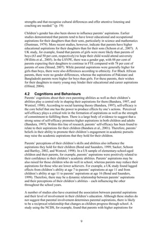 strengths and that recognise cultural differences and offer attentive listening and
coaching are needed.” (p. 19)
Children’s gender has also been shown to influence parents’ aspirations. Earlier
studies demonstrated that parents tend to have lower educational and occupational
aspirations for their daughters than their sons, particularly in science and mathematics
(Duntman, 1979). More recent studies, however, indicate that parents have higher
educational aspirations for their daughters than for their sons (Schoon et al., 2007). A
UK study, for example, found that parents of girls were more likely than parents of
boys (63 and 50 per cent, respectively) to hope their child would attend university
(Willitts et al., 2005). In the LSYPE, there was a gender gap, with 88 per cent of
parents expecting their daughters to continue in FTE compared with 78 per cent of
parents of sons (Strand, 2007). While parental aspirations were generally higher for
girls than boys, there were also differences according to ethnicity. For Black African
parents, there were no gender differences, whereas the aspirations of Pakistani and
Bangladeshi parents were higher for boys than girls. For these parents, their wishes
for their daughters to marry young may hinder their educational and career aspirations
(Ofsted, 2004).
4.2 Cognitions and Behaviours
Parents’ cognitions about their own parenting abilities as well as their children’s
abilities play a central role in shaping their aspirations for them (Bandura, 1997, and
Wentzel, 1998). According to social learning theory (Bandura, 1997), self-efficacy is
the core belief that one has the power to produce effects by one’s actions. Perceived
self-efficacy plays a critical role in the formation of aspirations as well as the strength
of commitment to fulfilling them. There is a large body of evidence to suggest that a
strong sense of self-efficacy promotes higher aspirations in both children and adults
(Bandura, 1997). Within this line of research, parents’ self-efficacy has been found to
relate to their aspirations for their children (Bandura et al., 2001). Therefore, parents’
beliefs in their ability to promote their children’s engagement in academic pursuits
may raise the academic aspirations that they hold for their children.
Parents’ perceptions of their children’s skills and abilities also influence the
aspirations they hold for their children (Bond and Saunders, 1999; Sacker, Schoon
and Bartley, 2002, and Wentzel, 1998). In a US sample of elementary-school-aged
children and their parents, for example, parents’ aspirations were positively related to
their confidence in their children’s academic abilities. Parents’ aspirations may be
also raised for those children who do well in school, whereas parents may reduce their
aspirations for those who are lower achievers. For example, a UK study found lagged
effects from children’s ability at age 7 to parents’ aspirations at age 11 and from
children’s ability at age 11 to parents’ aspirations at age 16 (Bond and Saunders,
1999). Therefore, there may be a dynamic relationship between parents’ aspirations
and their perceptions of their children’s abilities – each influencing the other
throughout the school years.
A number of studies also have examined the association between parental aspirations
and their level of involvement in their children’s education. Although these studies do
not suggest that parental involvement determines parental aspirations, there is likely
to be a reciprocal relationship that changes as children progress through school. A
study using the NCDS, for example, found that parents with higher aspirations for
9
 