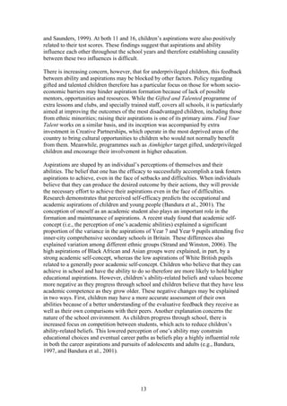 and Saunders, 1999). At both 11 and 16, children’s aspirations were also positively
related to their test scores. These findings suggest that aspirations and ability
influence each other throughout the school years and therefore establishing causality
between these two influences is difficult.
There is increasing concern, however, that for underprivileged children, this feedback
between ability and aspirations may be blocked by other factors. Policy regarding
gifted and talented children therefore has a particular focus on those for whom socio-
economic barriers may hinder aspiration formation because of lack of possible
mentors, opportunities and resources. While the Gifted and Talented programme of
extra lessons and clubs, and specially trained staff, covers all schools, it is particularly
aimed at improving the outcomes of the most disadvantaged children, including those
from ethnic minorities; raising their aspirations is one of its primary aims. Find Your
Talent works on a similar basis, and its inception was accompanied by extra
investment in Creative Partnerships, which operate in the most deprived areas of the
country to bring cultural opportunities to children who would not normally benefit
from them. Meanwhile, programmes such as Aimhigher target gifted, underprivileged
children and encourage their involvement in higher education.
Aspirations are shaped by an individual’s perceptions of themselves and their
abilities. The belief that one has the efficacy to successfully accomplish a task fosters
aspirations to achieve, even in the face of setbacks and difficulties. When individuals
believe that they can produce the desired outcome by their actions, they will provide
the necessary effort to achieve their aspirations even in the face of difficulties.
Research demonstrates that perceived self-efficacy predicts the occupational and
academic aspirations of children and young people (Bandura et al., 2001). The
conception of oneself as an academic student also plays an important role in the
formation and maintenance of aspirations. A recent study found that academic self-
concept (i.e., the perception of one’s academic abilities) explained a significant
proportion of the variance in the aspirations of Year 7 and Year 9 pupils attending five
inner-city comprehensive secondary schools in Britain. These differences also
explained variation among different ethnic groups (Strand and Winston, 2006). The
high aspirations of Black African and Asian groups were explained, in part, by a
strong academic self-concept, whereas the low aspirations of White British pupils
related to a generally poor academic self-concept. Children who believe that they can
achieve in school and have the ability to do so therefore are more likely to hold higher
educational aspirations. However, children’s ability-related beliefs and values become
more negative as they progress through school and children believe that they have less
academic competence as they grow older. These negative changes may be explained
in two ways. First, children may have a more accurate assessment of their own
abilities because of a better understanding of the evaluative feedback they receive as
well as their own comparisons with their peers. Another explanation concerns the
nature of the school environment. As children progress through school, there is
increased focus on competition between students, which acts to reduce children’s
ability-related beliefs. This lowered perception of one’s ability may constrain
educational choices and eventual career paths as beliefs play a highly influential role
in both the career aspirations and pursuits of adolescents and adults (e.g., Bandura,
1997, and Bandura et al., 2001).
13
 